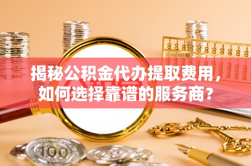 仙游揭秘公积金代办提取费用，如何选择靠谱的服务商？
