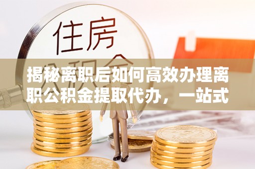 仙游揭秘离职后如何高效办理离职公积金提取代办，一站式服务全解析