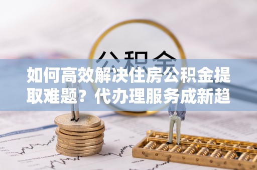 仙游如何高效解决住房公积金提取难题？代办理服务成新趋势