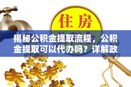 仙游揭秘公积金提取流程，公积金提取可以代办吗？详解政策与实操技巧