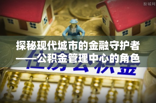 仙游探秘现代城市的金融守护者——公积金管理中心的角色与使命