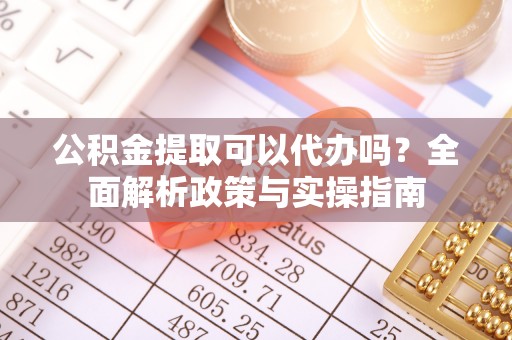 仙游公积金提取可以代办吗？全面解析政策与实操指南