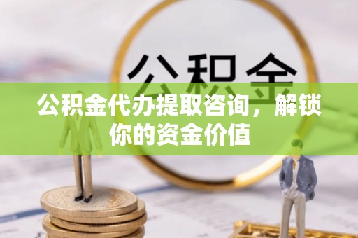 仙游公积金代办提取咨询，解锁你的资金价值