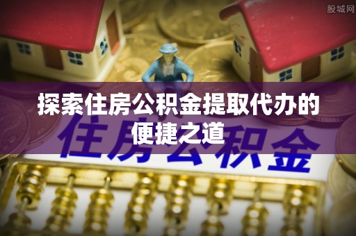 仙游探索住房公积金提取代办的便捷之道