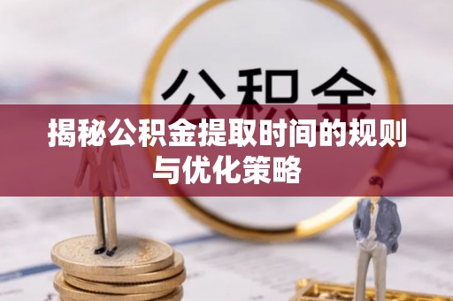 仙游揭秘公积金提取时间的规则与优化策略