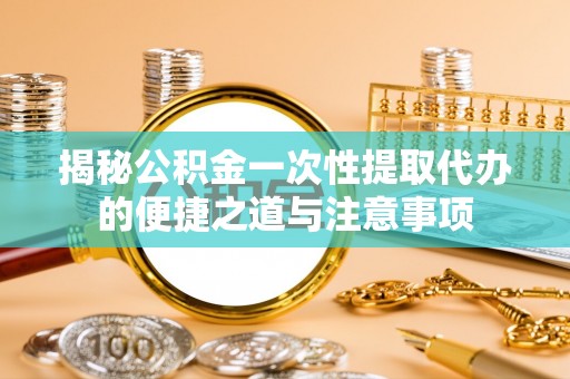 仙游揭秘公积金一次性提取代办的便捷之道与注意事项