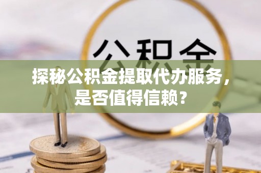 仙游探秘公积金提取代办服务，是否值得信赖？