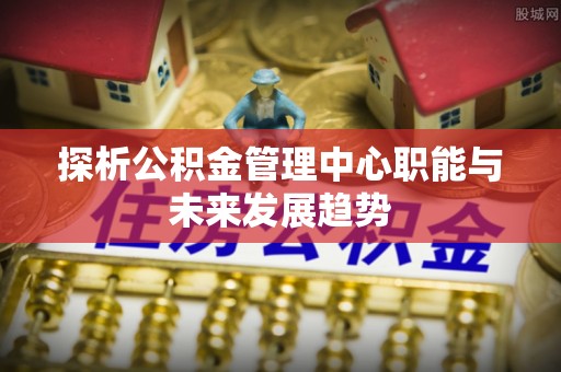 仙游探析公积金管理中心职能与未来发展趋势