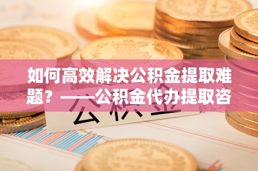 仙游如何高效解决公积金提取难题？——公积金代办提取咨询服务全解析