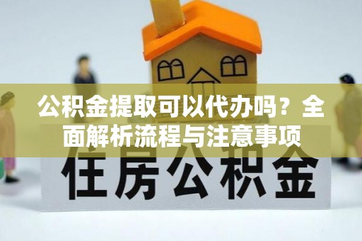 仙游公积金提取可以代办吗？全面解析流程与注意事项