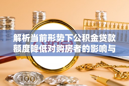 仙游解析当前形势下公积金贷款额度降低对购房者的影响与应对策略