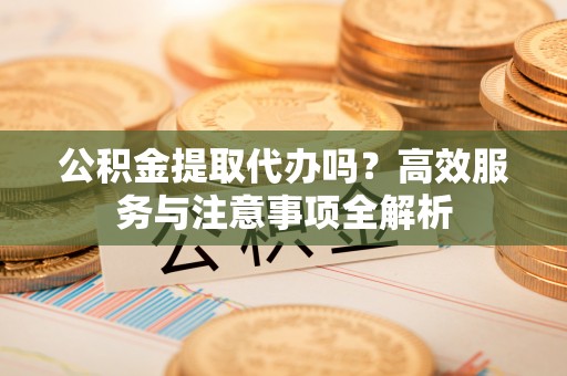 仙游公积金提取代办吗？高效服务与注意事项全解析