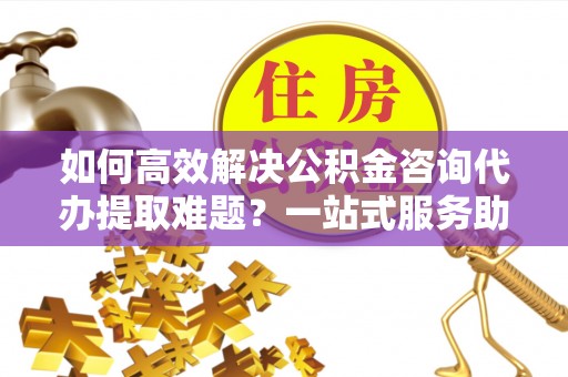 仙游如何高效解决公积金咨询代办提取难题？一站式服务助您轻松搞定