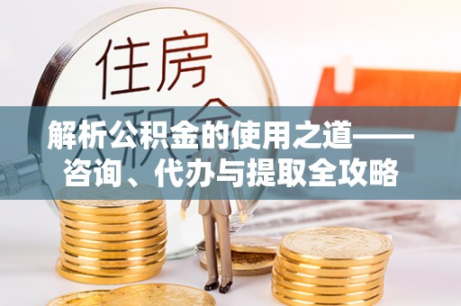 仙游解析公积金的使用之道——咨询、代办与提取全攻略