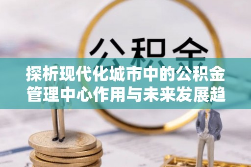 仙游探析现代化城市中的公积金管理中心作用与未来发展趋势