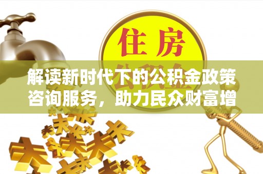 仙游解读新时代下的公积金政策咨询服务，助力民众财富增值与安居梦想