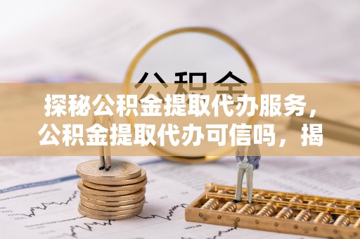仙游探秘公积金提取代办服务，公积金提取代办可信吗，揭秘真相与选择指南