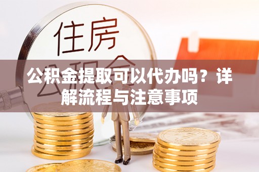 仙游公积金提取可以代办吗？详解流程与注意事项