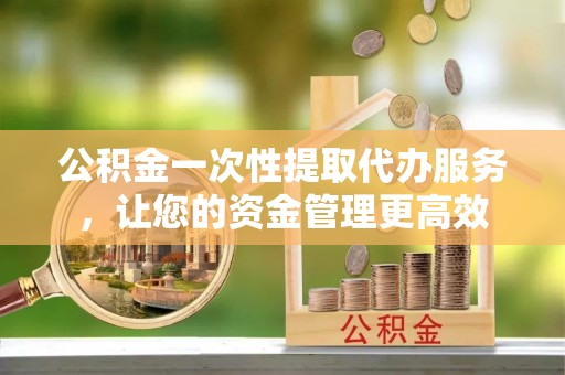 仙游公积金一次性提取代办服务，让您的资金管理更高效