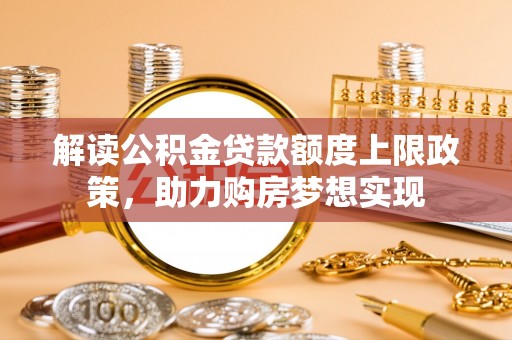 仙游解读公积金贷款额度上限政策，助力购房梦想实现