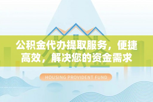 仙游公积金代办提取服务，便捷高效，解决您的资金需求