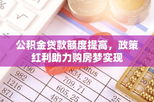 仙游公积金贷款额度提高，政策红利助力购房梦实现