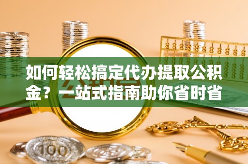 仙游如何轻松搞定代办提取公积金？一站式指南助你省时省心