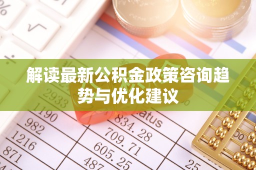 仙游解读最新公积金政策咨询趋势与优化建议