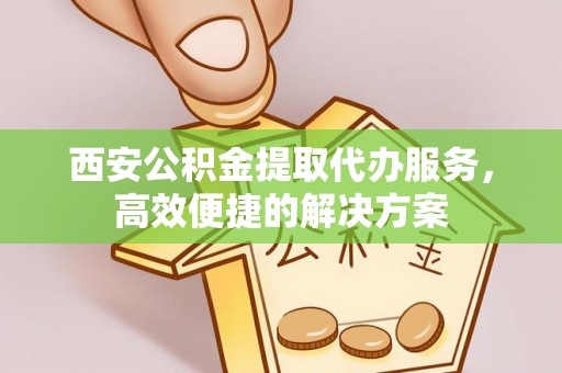 仙游西安公积金提取代办服务，高效便捷的解决方案