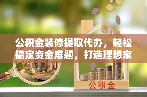 仙游公积金装修提取代办，轻松搞定资金难题，打造理想家居