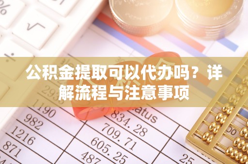 仙游公积金提取可以代办吗？详解流程与注意事项