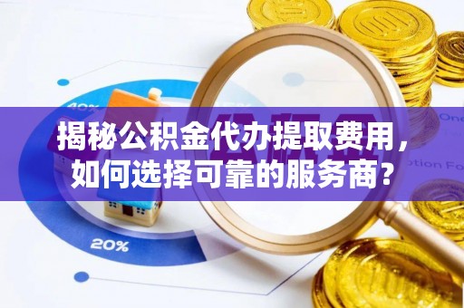 仙游揭秘公积金代办提取费用，如何选择可靠的服务商？