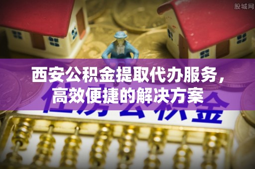仙游西安公积金提取代办服务，高效便捷的解决方案
