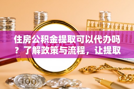 仙游住房公积金提取可以代办吗？了解政策与流程，让提取更便捷