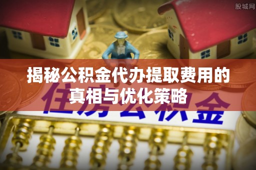 仙游揭秘公积金代办提取费用的真相与优化策略