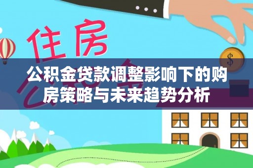 仙游公积金贷款调整影响下的购房策略与未来趋势分析
