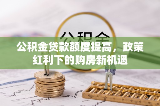 仙游公积金贷款额度提高，政策红利下的购房新机遇