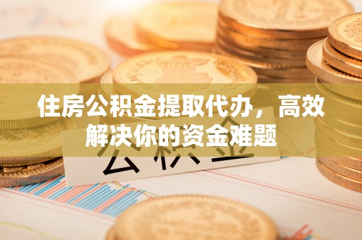 仙游住房公积金提取代办，高效解决你的资金难题