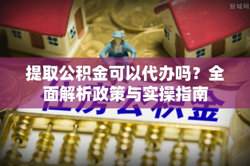 仙游提取公积金可以代办吗？全面解析政策与实操指南