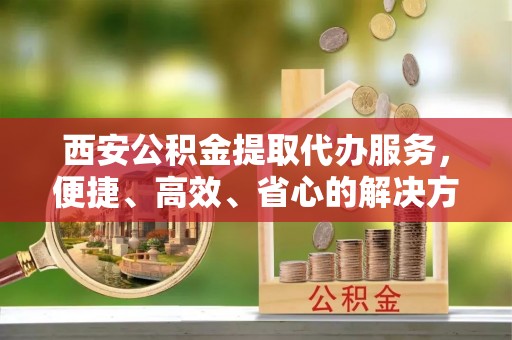 仙游西安公积金提取代办服务，便捷、高效、省心的解决方案