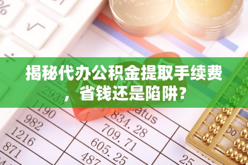 仙游揭秘代办公积金提取手续费，省钱还是陷阱？
