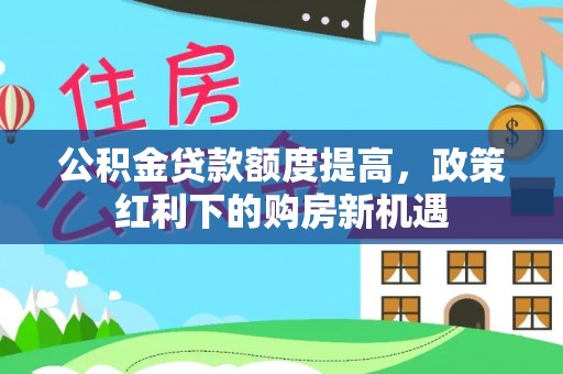 仙游公积金贷款额度提高，政策红利下的购房新机遇