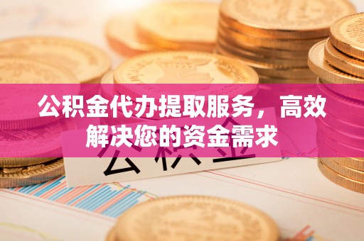 仙游公积金代办提取服务，高效解决您的资金需求