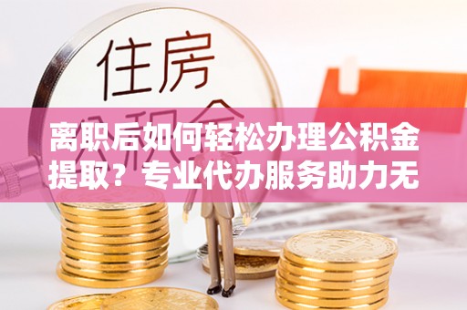 仙游离职后如何轻松办理公积金提取？专业代办服务助力无忧