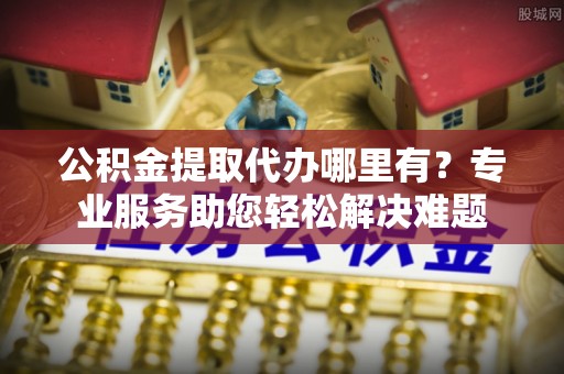 仙游公积金提取代办哪里有？专业服务助您轻松解决难题