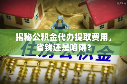 仙游揭秘公积金代办提取费用，省钱还是陷阱？