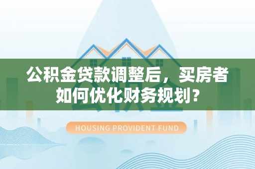 仙游公积金贷款调整后，买房者如何优化财务规划？