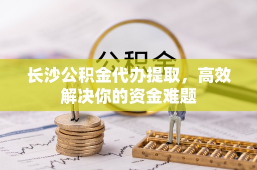 仙游长沙公积金代办提取，高效解决你的资金难题