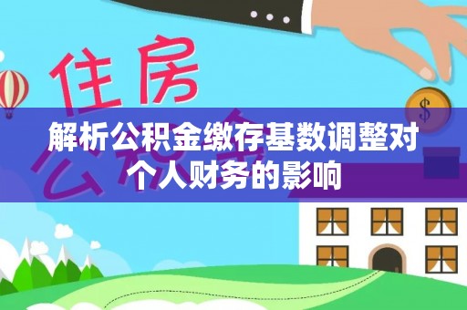 仙游解析公积金缴存基数调整对个人财务的影响