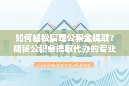 仙游如何轻松搞定公积金提取？揭秘公积金提取代办的专业服务